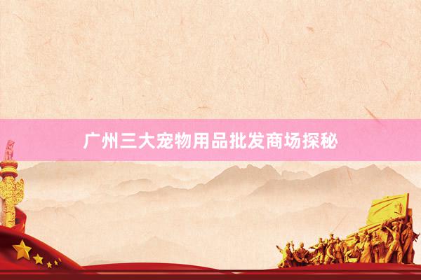 广州三大宠物用品批发商场探秘